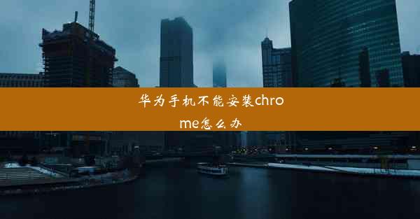 华为手机不能安装chrome怎么办