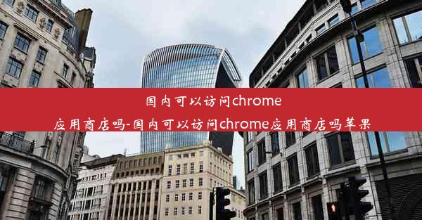 国内可以访问chrome应用商店吗-国内可以访问chrome应用商店吗苹果